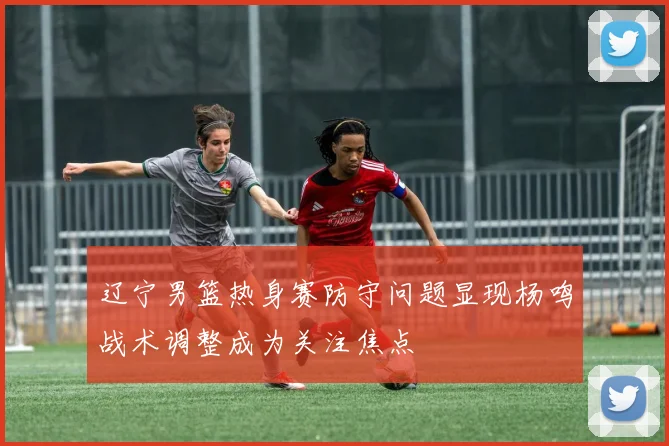 辽宁男篮热身赛防守问题显现杨鸣战术调整成为关注焦点