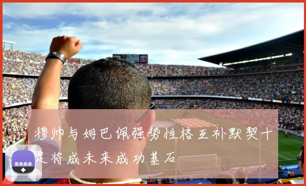穆帅与姆巴佩强势性格互补默契十足将成未来成功基石