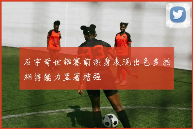 石宇奇世锦赛前热身表现出色多拍相持能力显著增强