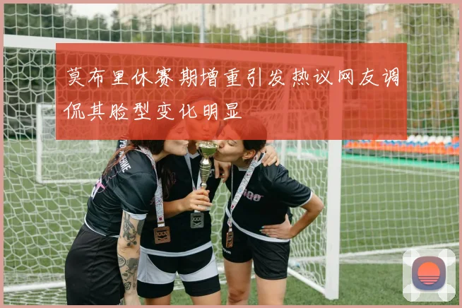 莫布里休赛期增重引发热议网友调侃其脸型变化明显