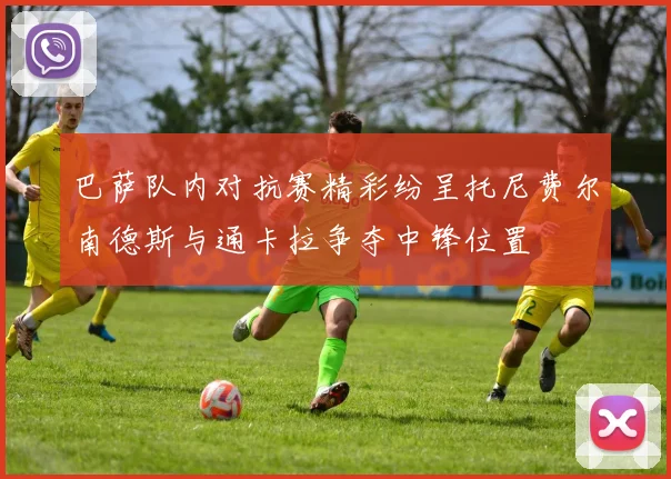 巴萨队内对抗赛精彩纷呈托尼费尔南德斯与通卡拉争夺中锋位置