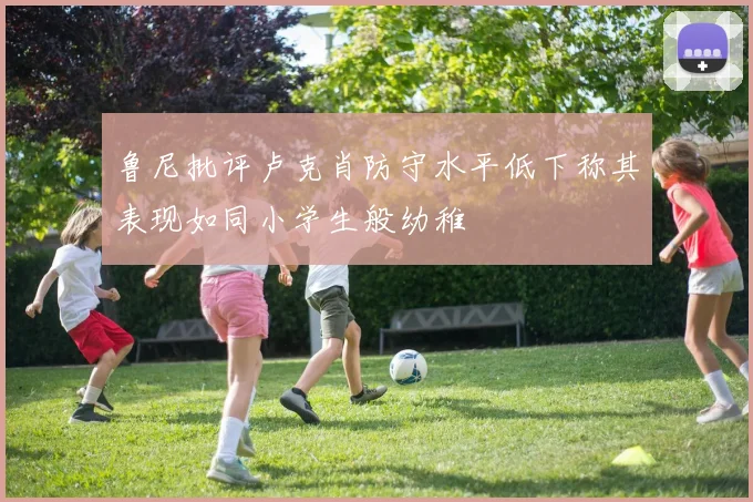 鲁尼批评卢克肖防守水平低下称其表现如同小学生般幼稚
