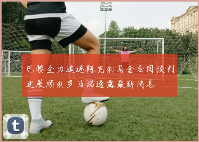 巴黎全力追逐阿克利乌舍合同谈判进展顺利罗马诺透露最新消息