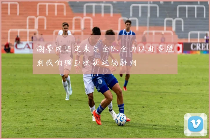 谢蒂内坚定表示全队全力以赴争胜利我们理应收获这场胜利