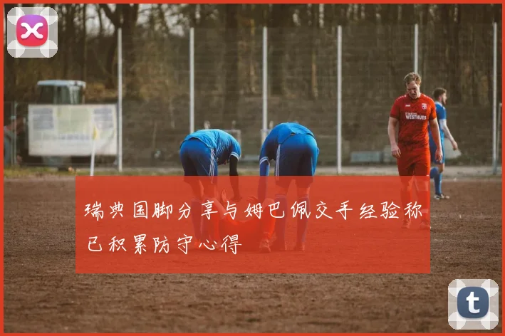 瑞典国脚分享与姆巴佩交手经验称已积累防守心得